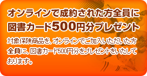 対象保険商品を、オンラインでご加入いただいた方全員に、図書カード500円分をプレゼントをいたしております。