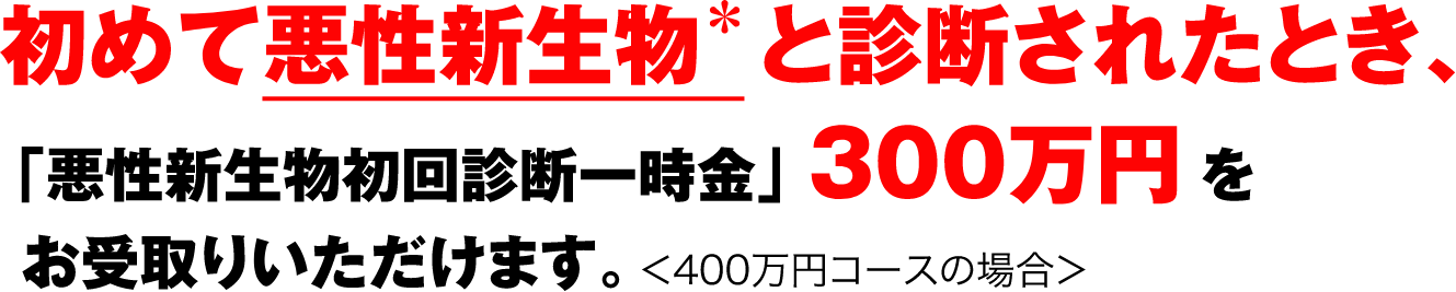 初めて悪性新生物と診断されたとき、「悪性新生物初回診断一時金」300万円*をお受取りいただけます。<400万円コースの場合>
