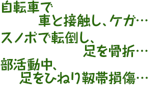 自転車で車と接触し、ケガ・・・スノボで転倒し、足を骨折・・・部活動中、足をひねり靱帯損傷・・・